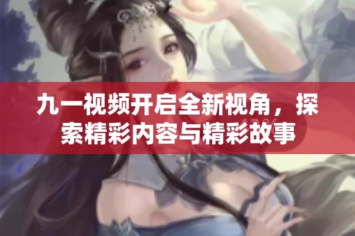 九一视频开启全新视角，探索精彩内容与精彩故事