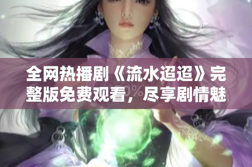 全网热播剧《流水迢迢》完整版免费观看，尽享剧情魅力！