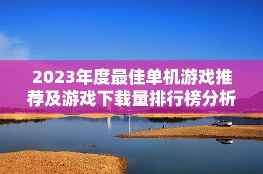 2023年度最佳单机游戏推荐及游戏下载量排行榜分析