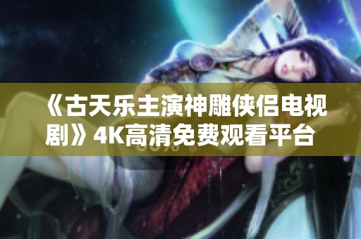 《古天乐主演神雕侠侣电视剧》4K高清免费观看平台推荐