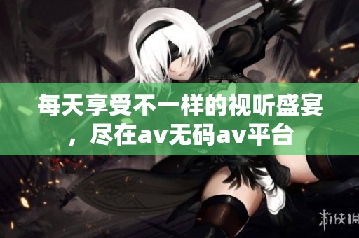 每天享受不一样的视听盛宴，尽在av无码av平台