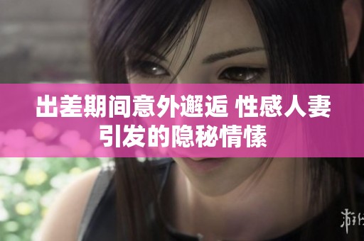 出差期间意外邂逅 性感人妻引发的隐秘情愫