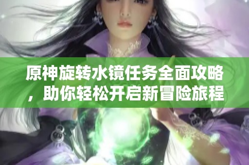 原神旋转水镜任务全面攻略，助你轻松开启新冒险旅程