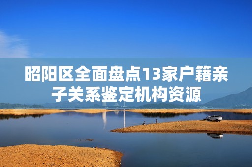 昭阳区全面盘点13家户籍亲子关系鉴定机构资源