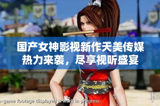 国产女神影视新作天美传媒热力来袭，尽享视听盛宴