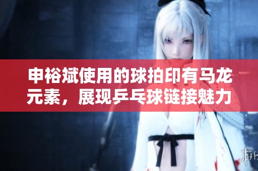 申裕斌使用的球拍印有马龙元素，展现乒乓球链接魅力