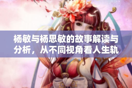 杨敏与杨思敏的故事解读与分析，从不同视角看人生轨迹
