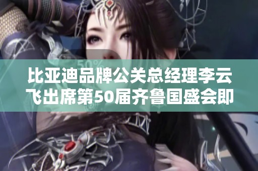 比亚迪品牌公关总经理李云飞出席第50届齐鲁国盛会即将揭幕