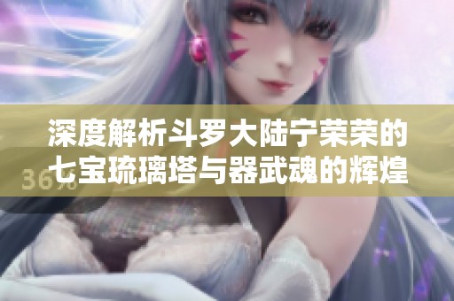 深度解析斗罗大陆宁荣荣的七宝琉璃塔与器武魂的辉煌秘密