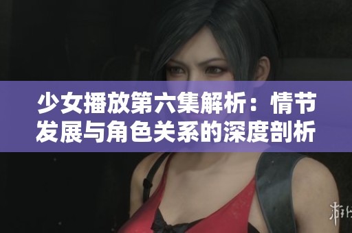 少女播放第六集解析：情节发展与角色关系的深度剖析