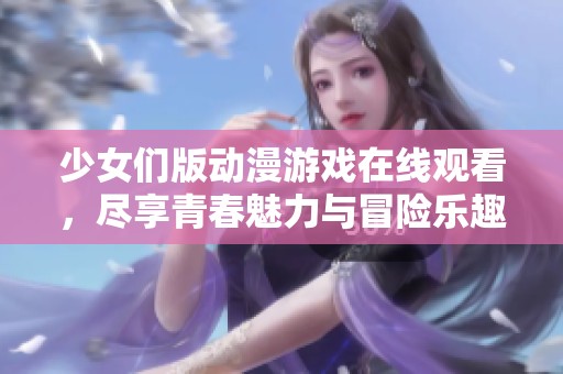 少女们版动漫游戏在线观看，尽享青春魅力与冒险乐趣