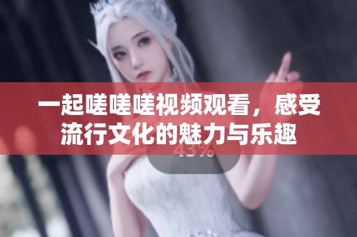 一起嗟嗟嗟视频观看，感受流行文化的魅力与乐趣