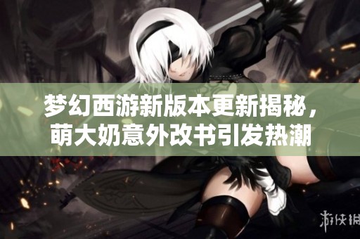 梦幻西游新版本更新揭秘，萌大奶意外改书引发热潮