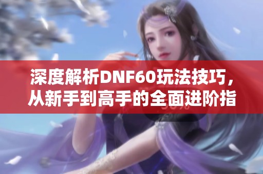 深度解析DNF60玩法技巧，从新手到高手的全面进阶指南