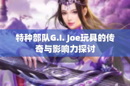 特种部队G.I. Joe玩具的传奇与影响力探讨