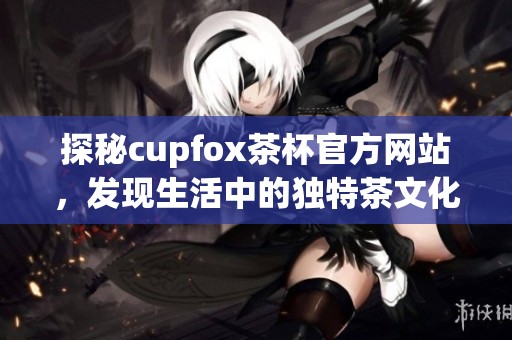 探秘cupfox茶杯官方网站，发现生活中的独特茶文化与精美茶具