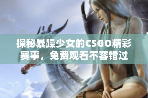 探秘暴躁少女的CSGO精彩赛事，免费观看不容错过