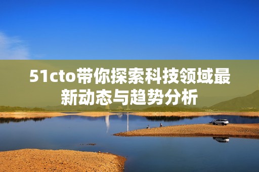 51cto带你探索科技领域最新动态与趋势分析