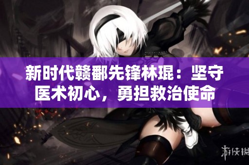 新时代赣鄱先锋林琨：坚守医术初心，勇担救治使命