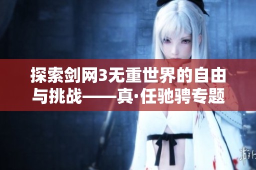 探索剑网3无重世界的自由与挑战——真·任驰骋专题栏目揭秘