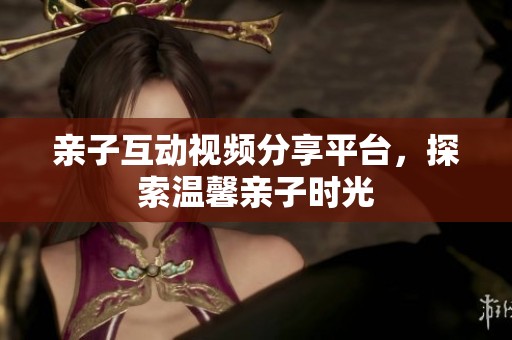 亲子互动视频分享平台，探索温馨亲子时光