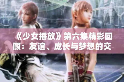 《少女播放》第六集精彩回顾：友谊、成长与梦想的交织