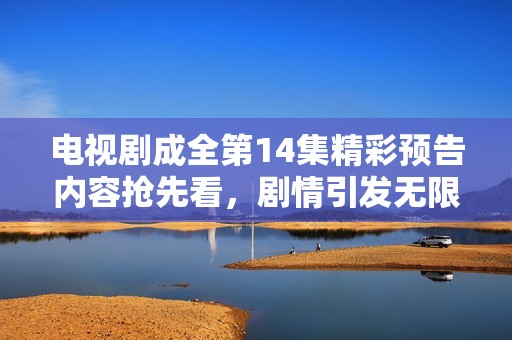 电视剧成全第14集精彩预告内容抢先看，剧情引发无限期待