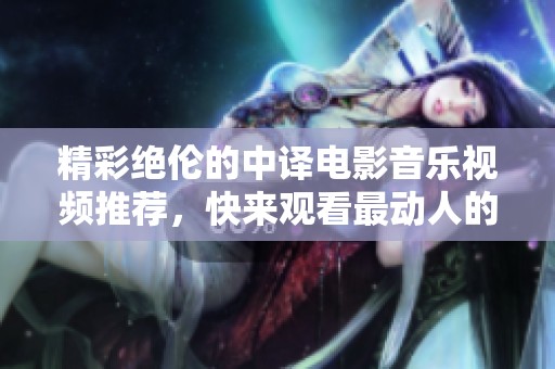 精彩绝伦的中译电影音乐视频推荐，快来观看最动人的瞬间！