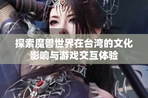 探索魔兽世界在台湾的文化影响与游戏交互体验