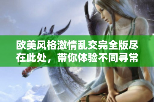 欧美风格激情乱交完全版尽在此处，带你体验不同寻常的热辣场面