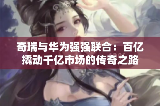 奇瑞与华为强强联合：百亿撬动千亿市场的传奇之路