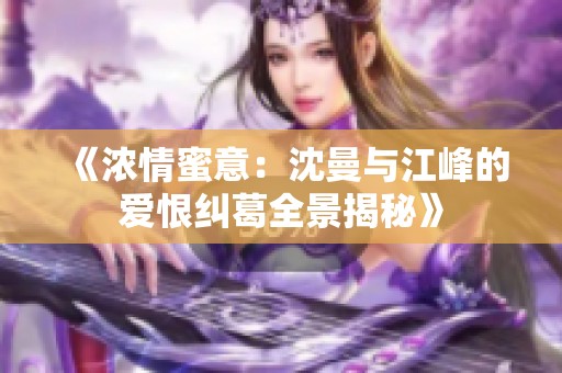 《浓情蜜意：沈曼与江峰的爱恨纠葛全景揭秘》