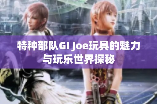 特种部队GI Joe玩具的魅力与玩乐世界探秘