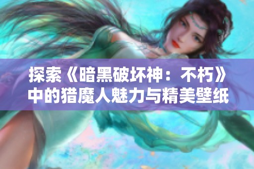 探索《暗黑破坏神：不朽》中的猎魔人魅力与精美壁纸分享