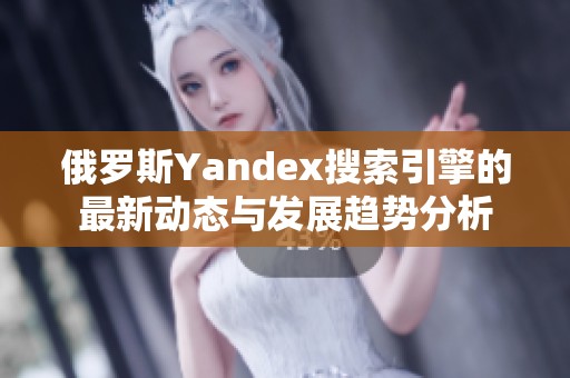 俄罗斯Yandex搜索引擎的最新动态与发展趋势分析