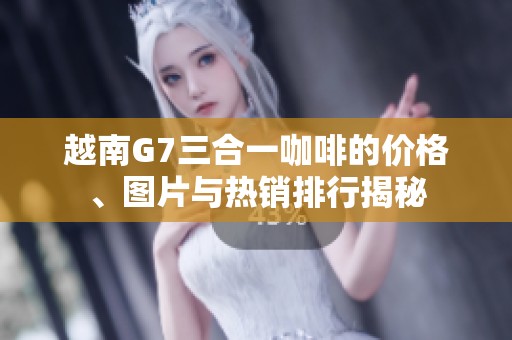 越南G7三合一咖啡的价格、图片与热销排行揭秘