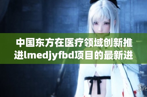 中国东方在医疗领域创新推进lmedjyfbd项目的最新进展