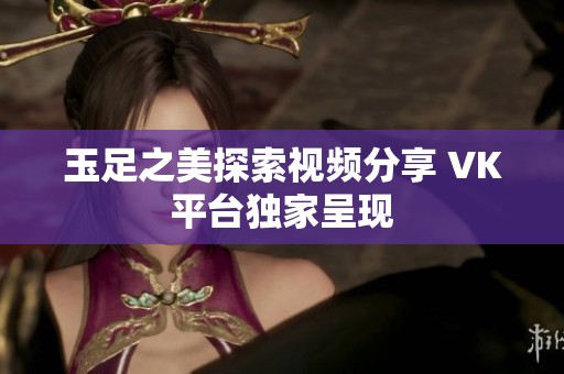 玉足之美探索视频分享 VK平台独家呈现