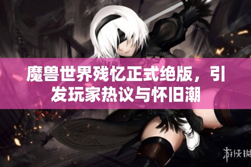 魔兽世界残忆正式绝版，引发玩家热议与怀旧潮