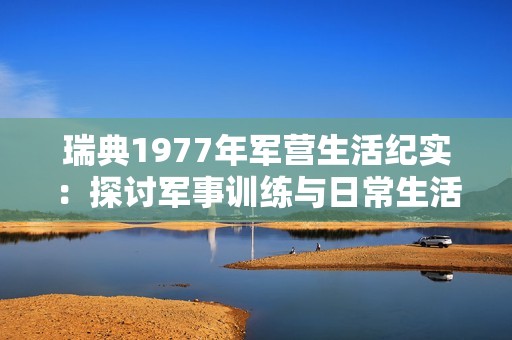 瑞典1977年军营生活纪实：探讨军事训练与日常生活