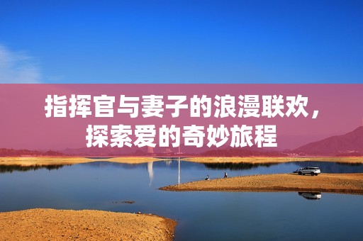 指挥官与妻子的浪漫联欢，探索爱的奇妙旅程