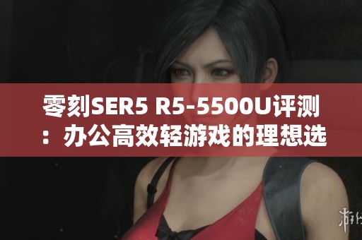 零刻SER5 R5-5500U评测：办公高效轻游戏的理想选择