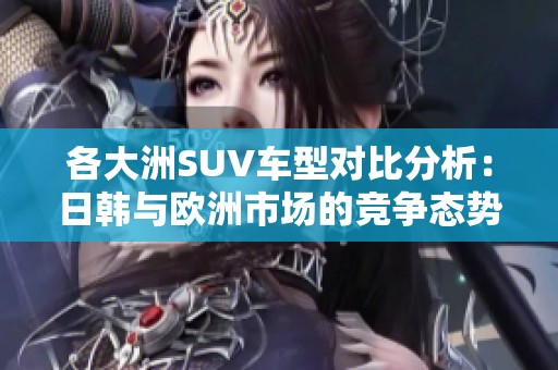 各大洲SUV车型对比分析：日韩与欧洲市场的竞争态势