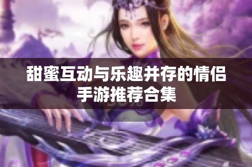 甜蜜互动与乐趣并存的情侣手游推荐合集