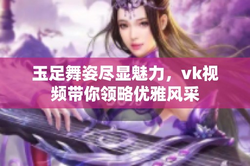 玉足舞姿尽显魅力，vk视频带你领略优雅风采