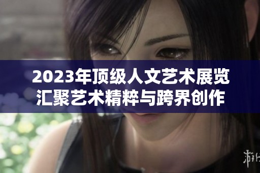 2023年顶级人文艺术展览汇聚艺术精粹与跨界创作