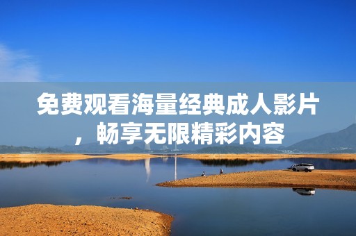 免费观看海量经典成人影片，畅享无限精彩内容