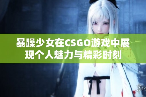 暴躁少女在CSGO游戏中展现个人魅力与精彩时刻