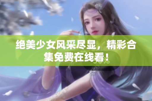 绝美少女风采尽显，精彩合集免费在线看！