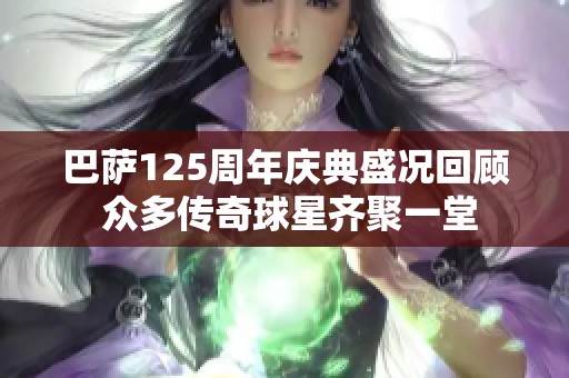 巴萨125周年庆典盛况回顾 众多传奇球星齐聚一堂